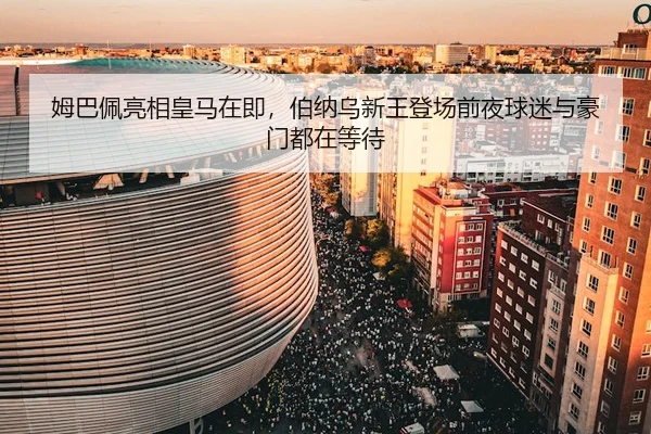 姆巴佩亮相皇马在即，伯纳乌新王登场前夜球迷与豪门都在等待